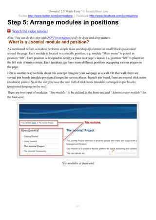 “Joomla! 2.5 Made Easy” © JoomlaShine.com
Twitter http://www.twitter.com/joomlashine | Facebook http://www.facebook.com/joomlashine
65
Step 5: Arrange modules in positions
Watch the video tutorial
Note: You can do this step with JSN PowerAdmin easily by drag and drop feature.
What is a Joomla! module and position?
As mentioned before, a module performs simple tasks and displays content as small blocks positioned
around the page. Each module is located in a specific position, e.g. module “Main menu” is placed in
position “left”. Each position is designed to occupy a place in a page’s layout, i.e. position “left” is placed on
the left side of main content. Each template can have many different positions occupying various places on
the page.
Here is another way to think about this concept. Imagine your webpage as a wall. On that wall, there are
several pin boards (module positions) hanged in various places. In each pin board, there are several stick notes
(modules) pinned. So at the end you have the wall full of stick notes (modules) arranged in pin boards
(positions) hanging on the wall.
There are two types of modules: “Site module” to be utilized in the front-end and “Administrator module” for
the back-end.
Site modules at front-end
 