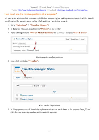 “Joomla! 2.5 Made Easy” © JoomlaShine.com
Twitter http://www.twitter.com/joomlashine | Facebook http://www.facebook.com/joomlashine
67
How can I see the module positions of a template?
It’s hard to see all the module positions available in a template by just looking at the webpage. Luckily, Joomla!
provides a tool for users to see an outline of all positions. Here is how to use it:
1. Go to “Extensions” => “Template Manager”.
2. In Template Manager, click the icon “Options” on the toolbar.
3. Next, set the parameter “Preview Module Positions” to “Enabled” and click “Save & Close”.
Enable preview module positions
4. Now, click on the tab “Template”.
Click on the Template tab
5. In this pop-up screen, all installed templates are shown, so scroll down to the template Beez_20 and
click Preview to see the module positions of this template.
 