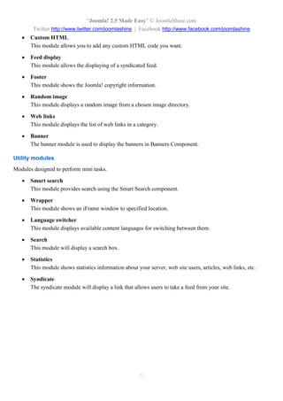 “Joomla! 2.5 Made Easy” © JoomlaShine.com
Twitter http://www.twitter.com/joomlashine | Facebook http://www.facebook.com/joomlashine
71
 Custom HTML
This module allows you to add any custom HTML code you want.
 Feed display
This module allows the displaying of a syndicated feed.
 Footer
This module shows the Joomla! copyright information.
 Random image
This module displays a random image from a chosen image directory.
 Web links
This module displays the list of web links in a category.
 Banner
The banner module is used to display the banners in Banners Component.
Utility modules
Modules designed to perform mini tasks.
 Smart search
This module provides search using the Smart Search component.
 Wrapper
This module shows an iFrame window to specified location.
 Language switcher
This module displays available content languages for switching between them.
 Search
This module will display a search box.
 Statistics
This module shows statistics information about your server, web site users, articles, web links, etc.
 Syndicate
The syndicate module will display a link that allows users to take a feed from your site.
 