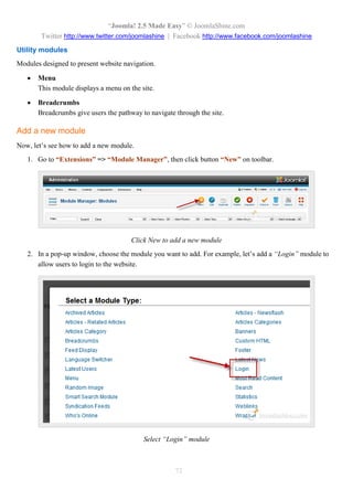 “Joomla! 2.5 Made Easy” © JoomlaShine.com
Twitter http://www.twitter.com/joomlashine | Facebook http://www.facebook.com/joomlashine
72
Utility modules
Modules designed to present website navigation.
 Menu
This module displays a menu on the site.
 Breadcrumbs
Breadcrumbs give users the pathway to navigate through the site.
Add a new module
Now, let’s see how to add a new module.
1. Go to “Extensions” => “Module Manager”, then click button “New” on toolbar.
Click New to add a new module
2. In a pop-up window, choose the module you want to add. For example, let’s add a “Login” module to
allow users to login to the website.
Select “Login” module
 