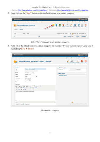 “Joomla! 2.5 Made Easy” © JoomlaShine.com
Twitter http://www.twitter.com/joomlashine | Facebook http://www.facebook.com/joomlashine
77
2. Next, click on the “New” button on the toolbar to create new contact category.
Click “New” to create a new contact category
3. Next, fill in the title of your new contact category, for example “Website Administrators”, and save it
by clicking “Save & Close”.
New contact category
 