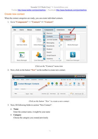 “Joomla! 2.5 Made Easy” © JoomlaShine.com
Twitter http://www.twitter.com/joomlashine | Facebook http://www.facebook.com/joomlashine
78
Create new contact
When the contact categories are ready, you can create individual contacts.
1. Go to “Components” => “Contacts” => “Contacts”.
Click on the "Contacts" menu item
2. Next, click on the button “New” on the toolbar to create new contact.
Click on the button “New” to create a new contact
3. Next, fill following fields in section “New Contact”:
 Name
Enter the contact name, it might be your name
 Category
Choose the category you created previously
 