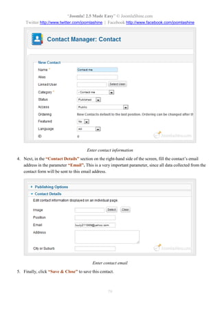 “Joomla! 2.5 Made Easy” © JoomlaShine.com
Twitter http://www.twitter.com/joomlashine | Facebook http://www.facebook.com/joomlashine
79
Enter contact information
4. Next, in the “Contact Details” section on the right-hand side of the screen, fill the contact’s email
address in the parameter “Email”. This is a very important parameter, since all data collected from the
contact form will be sent to this email address.
Enter contact email
5. Finally, click “Save & Close” to save this contact.
 