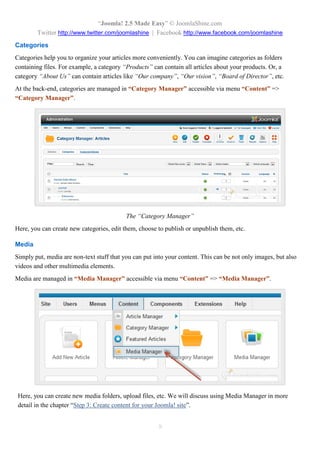 “Joomla! 2.5 Made Easy” © JoomlaShine.com
Twitter http://www.twitter.com/joomlashine | Facebook http://www.facebook.com/joomlashine
8
Categories
Categories help you to organize your articles more conveniently. You can imagine categories as folders
containing files. For example, a category “Products” can contain all articles about your products. Or, a
category “About Us” can contain articles like “Our company”, “Our vision”, “Board of Director”, etc.
At the back-end, categories are managed in “Category Manager” accessible via menu “Content” =>
“Category Manager”.
The “Category Manager”
Here, you can create new categories, edit them, choose to publish or unpublish them, etc.
Media
Simply put, media are non-text stuff that you can put into your content. This can be not only images, but also
videos and other multimedia elements.
Media are managed in “Media Manager” accessible via menu “Content” => “Media Manager”.
Here, you can create new media folders, upload files, etc. We will discuss using Media Manager in more
detail in the chapter “Step 3: Create content for your Joomla! site”.
 