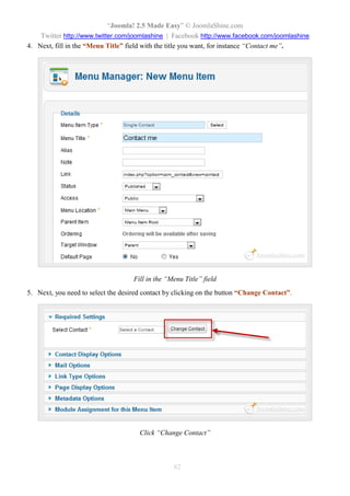 “Joomla! 2.5 Made Easy” © JoomlaShine.com
Twitter http://www.twitter.com/joomlashine | Facebook http://www.facebook.com/joomlashine
82
4. Next, fill in the “Menu Title” field with the title you want, for instance “Contact me”.
Fill in the “Menu Title” field
5. Next, you need to select the desired contact by clicking on the button “Change Contact”.
Click “Change Contact”
 