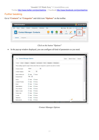 “Joomla! 2.5 Made Easy” © JoomlaShine.com
Twitter http://www.twitter.com/joomlashine | Facebook http://www.facebook.com/joomlashine
85
Further tweaking
Go to “Contacts” or “Categories” and click icon “Options” on the toolbar.
Click on the button "Options"
 In the pop up window displayed, you can configure all kind of parameters as you need.
Contact Manager Options
 