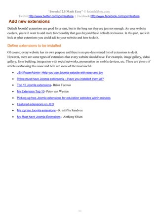 “Joomla! 2.5 Made Easy” © JoomlaShine.com
Twitter http://www.twitter.com/joomlashine | Facebook http://www.facebook.com/joomlashine
86
Add new extensions
Default Joomla! extensions are good for a start, but in the long run they are just not enough. As your website
evolves, you will want to add more functionality that goes beyond these default extensions. In this part, we will
look at what extensions you could add to your website and how to do it.
Define extensions to be installed
Of course, every website has its own purpose and there is no pre-determined list of extensions to do it.
However, there are some types of extensions that every website should have. For example, image gallery, video
gallery, form building, integration with social networks, presentation on mobile devices, etc. There are plenty of
articles addressing this issue and here are some of the most useful.
 JSN PowerAdmin- Help you use Joomla website with easy and joy
 9 free must-have Joomla extensions – Have you installed them all?
 Top 10 Joomla extensions- Brian Teeman
 My Extension Top 10- Peter van Westen
 Picking up free Joomla extensions for education websites within minutes
 Featured extensions on JED
 My top ten Joomla extensions - Kristoffer Sandven
 My Must have Joomla Extensions - Anthony Olsen
 