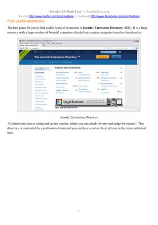 “Joomla! 2.5 Made Easy” © JoomlaShine.com
Twitter http://www.twitter.com/joomlashine | Facebook http://www.facebook.com/joomlashine
87
Find useful extensions
The best place for you to find useful Joomla! extensions is Joomla! Extensions Directory (JED). It is a large
resource with a large number of Joomla! extensions divided into certain categories based on functionality.
Joomla! Extensions Directory
All extensions have a voting and review section, where you can check reviews and judge for yourself. This
directory is moderated by a professional team and you can have a certain level of trust in the items published
here.
 