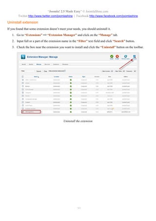 “Joomla! 2.5 Made Easy” © JoomlaShine.com
Twitter http://www.twitter.com/joomlashine | Facebook http://www.facebook.com/joomlashine
90
Uninstall extension
If you found that some extension doesn’t meet your needs, you should uninstall it.
1. Go to “Extensions” => “Extension Manager” and click on the “Manage” tab.
2. Input full or a part of the extension name in the “Filter” text field and click “Search” button.
3. Check the box near the extension you want to install and click the “Uninstall” button on the toolbar.
Uninstall the extension
 