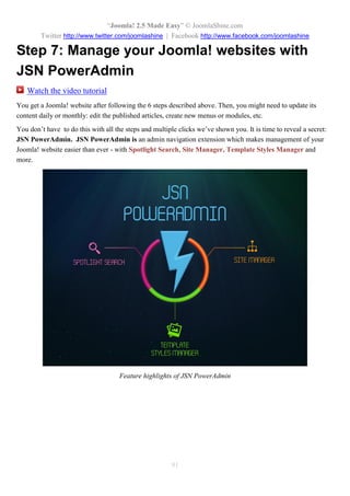 “Joomla! 2.5 Made Easy” © JoomlaShine.com
Twitter http://www.twitter.com/joomlashine | Facebook http://www.facebook.com/joomlashine
91
Step 7: Manage your Joomla! websites with
JSN PowerAdmin
Watch the video tutorial
You get a Joomla! website after following the 6 steps described above. Then, you might need to update its
content daily or monthly: edit the published articles, create new menus or modules, etc.
You don’t have to do this with all the steps and multiple clicks we’ve shown you. It is time to reveal a secret:
JSN PowerAdmin. JSN PowerAdmin is an admin navigation extension which makes management of your
Joomla! website easier than ever - with Spotlight Search, Site Manager, Template Styles Manager and
more.
Feature highlights of JSN PowerAdmin
 