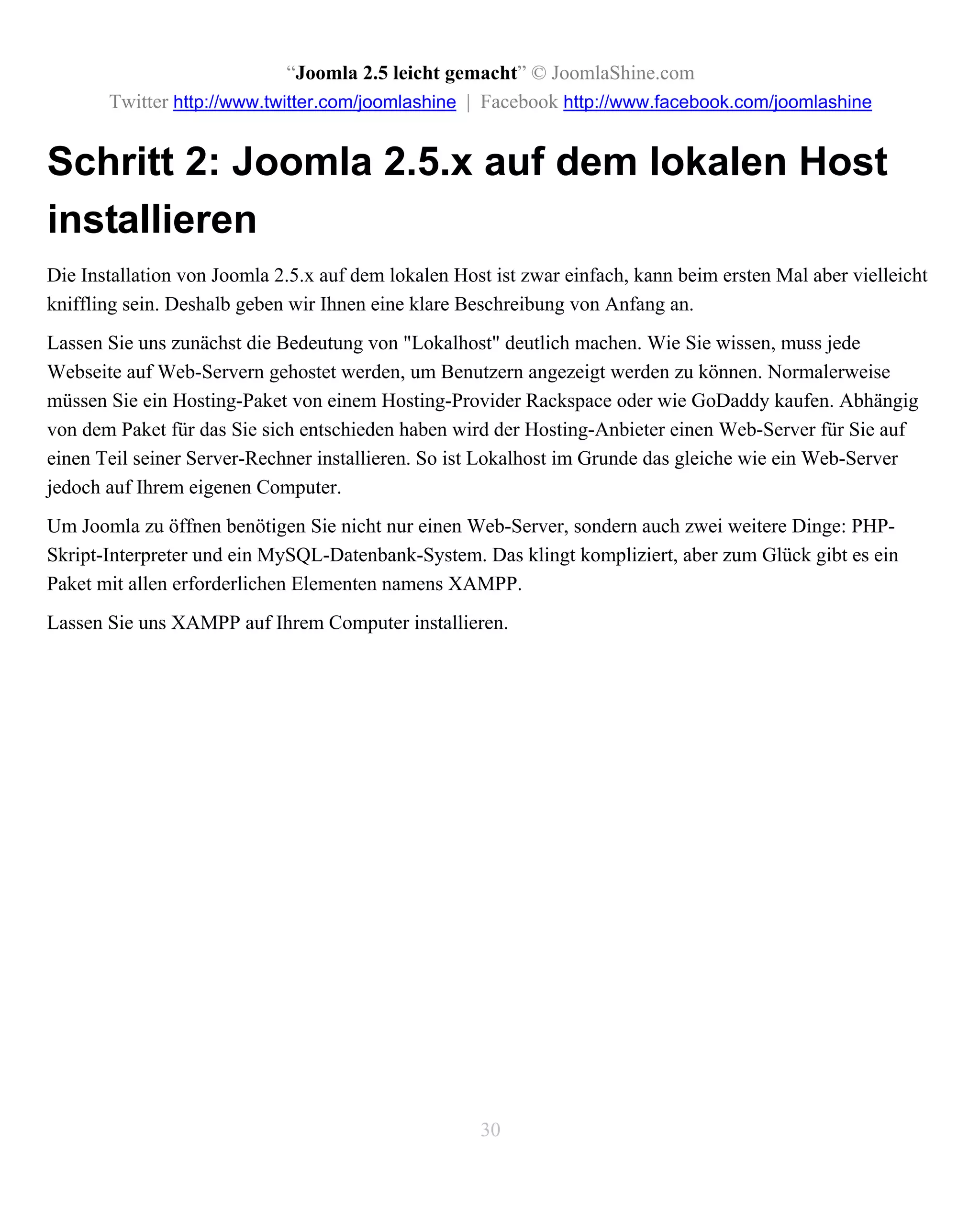“Joomla 2.5 leicht gemacht” © JoomlaShine.com
       Twitter http://www.twitter.com/joomlashine | Facebook http://www.facebook.com/joomlashine


Schritt 2: Joomla 2.5.x auf dem lokalen Host
installieren
Die Installation von Joomla 2.5.x auf dem lokalen Host ist zwar einfach, kann beim ersten Mal aber vielleicht
kniffling sein. Deshalb geben wir Ihnen eine klare Beschreibung von Anfang an.
Lassen Sie uns zunächst die Bedeutung von "Lokalhost" deutlich machen. Wie Sie wissen, muss jede
Webseite auf Web-Servern gehostet werden, um Benutzern angezeigt werden zu können. Normalerweise
müssen Sie ein Hosting-Paket von einem Hosting-Provider Rackspace oder wie GoDaddy kaufen. Abhängig
von dem Paket für das Sie sich entschieden haben wird der Hosting-Anbieter einen Web-Server für Sie auf
einen Teil seiner Server-Rechner installieren. So ist Lokalhost im Grunde das gleiche wie ein Web-Server
jedoch auf Ihrem eigenen Computer.
Um Joomla zu öffnen benötigen Sie nicht nur einen Web-Server, sondern auch zwei weitere Dinge: PHP-
Skript-Interpreter und ein MySQL-Datenbank-System. Das klingt kompliziert, aber zum Glück gibt es ein
Paket mit allen erforderlichen Elementen namens XAMPP.
Lassen Sie uns XAMPP auf Ihrem Computer installieren.




                                                     30
 
