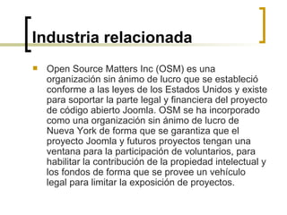 Industria relacionada Open Source Matters Inc (OSM) es una organización sin ánimo de lucro que se estableció conforme a las leyes de los Estados Unidos y existe para soportar la parte legal y financiera del proyecto de código abierto Joomla. OSM se ha incorporado como una organización sin ánimo de lucro de Nueva York de forma que se garantiza que el proyecto Joomla y futuros proyectos tengan una ventana para la participación de voluntarios, para habilitar la contribución de la propiedad intelectual y los fondos de forma que se provee un vehículo legal para limitar la exposición de proyectos.  