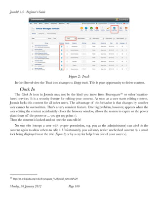 Figure 2: Trash
In the ﬁltered view the Trash icon changes to Empty trash. This is your opportunity to delete content.
Check In
The Check In icon in Joomla may not be the kind you know from Foursquare49 or other location-
based services. It is a security feature for editing your content. As soon as a user starts editing content,
Joomla locks this content for all other users. The advantage of this behavior is that changes by another
user cannot be overwritten. That's a very convient feature. One big problem, however, appears when the
user editing the content accidentally closes the browser window, allows the session to expire or the power
plant shuts off the power or ... you get my point :-).
Then the content is locked and no one else can edit it!
No one else (except a user with proper permission, e.g. you as the administrator) can check in the
content again to allow others to edit it. Unfortunately, you will only notice unchecked content by a small
lock being displayed near the title (Figure 2) or by a cry for help from one of your users :-).
Joomla! 2.5 - Beginner’s Guide
Monday, 30 January 2012
 Page 100
49 http://en.wikipedia.org/wiki/Foursquare_%28social_network%29
 