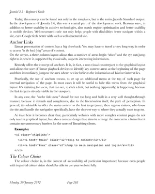Today, this concept can be found not only in the templates, but in the entire Joomla Standard output.
In the development of Joomla 1.6, this was a central part of the development work. Reasons were, in
addition to better usability in assistive technologies, also search engine optimization and better usability
in mobile devices. Well-structured code not only helps people with disabilities better navigate within a
site, even Google feels better with such a well-structured site.
Anchor Links
Linear presentation of content has a big drawback: You may have to travel a very long way, in order
to access "in the back lying" areas of content.
On the screen, a three-column layout allows that a number of areas begin “above" and the eye can jump
right to it, where it, supported by visual aids, suspects interesting information.
Remedy offers the concept of anchors. It is, in fact, a non-visual counterpart to the graphical layout
and allows the user of linear playback devices to identify key content areas at the beginning of the page
and then immediately jump to the area where he/she believes the information of his/her interest lies.
Practically, the use of anchors means, to set up an additional menu at the top of each page for
internal navigation of the page. In most cases it will be useful to hide this menu from the graphical
layout. It's irritating for users, that can see, to click a link, but nothing (apparently) is happening, because
the link target is already visible in the viewport.
In any case, the "anchor links menu" should be not too long and built in a very well thought-through
manner, because it extends and complicates, due to the linearisation itself, the path of perception. In
general, it's advisable to offer the main content as the ﬁrst target jump, then regular visitors, who know
the site and handle the navigation speciﬁcally, have the shortest way to where they actually want to go to.
At least here it becomes clear that, particularly websites with more complex content pages do not
only need a graphical layout, but also a content design that aims to arrange the content in a form that it
contains no unnecessary barriers for the users of linearising clients.
Example:
<ul class="skiplinks">
<li><a href="#main" class="u2">Skip to content</a></li>
<li><a href="#nav" class="u2">Jump to main navigation and login</a></li>
</ul>
The Colour Choice
The colour choice is, in the context of accessibility, of particular importance because even people
with impaired colour vision should be able to use your website fully.
Joomla! 2.5 - Beginner’s Guide
Monday, 30 January 2012
 Page 205
 