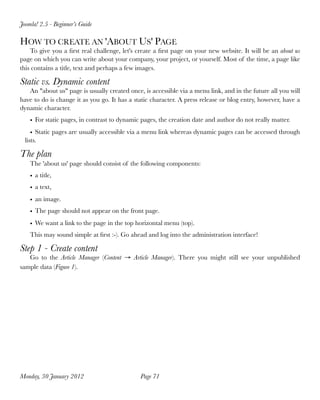 HOW TO CREATE AN 'ABOUT US' PAGE
To give you a ﬁrst real challenge, let's create a ﬁrst page on your new website. It will be an about us
page on which you can write about your company, your project, or yourself. Most of the time, a page like
this contains a title, text and perhaps a few images.
Static vs. Dynamic content
An "about us" page is usually created once, is accessible via a menu link, and in the future all you will
have to do is change it as you go. It has a static character. A press release or blog entry, however, have a
dynamic character.
• For static pages, in contrast to dynamic pages, the creation date and author do not really matter.
• Static pages are usually accessible via a menu link whereas dynamic pages can be accessed through
lists.
The plan
The 'about us' page should consist of the following components:
• a title,
• a text,
• an image.
• The page should not appear on the front page.
• We want a link to the page in the top horizontal menu (top).
This may sound simple at ﬁrst :-). Go ahead and log into the administration interface!
Step 1 - Create content
Go to the Article Manager (Content → Article Manager). There you might still see your unpublished
sample data (Figure 1).
Joomla! 2.5 - Beginner’s Guide
Monday, 30 January 2012
 Page 71
 