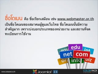 ªช×ื่Íอâโ´ดàเÁม¹น คือ ชื่อเรียกเสมือน เช่น www.webmaster.or.th
เป็นชื่อโดเมนของสมาคมผู้ดูแลเว็บไทย ชื่อโดเมนนั้นมีความ
สำคัญมาก เพราะบ่งบอกประเภทของหน่วยงาน และสถานที่จด
ทะเบียนการใช้งาน

www.colorpack.co.th

 