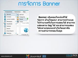 ¡กÒาÃร¨จÑั´ด¡กÒาÃร Banner
Banner เป็นคอมโพเน้นที่ใช้
จัดการ ป้ายโฆษณา สามารถกำหนด
ให้จำนวนครั้งในการแสดงได้ สามารถ
แสดงตาม tag ได้ และสามารถแสดง
ั
ได้หลายจุดบนหน้าเว็บโดยอาศย
ความสามารถของโมดูล

www.colorpack.co.th

 