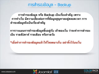 ¡กÒาÃรÊสÓำÃรÍอ§ง¢ขŒŒÍอÁมÙูÅล - Backup
การสำรองข้อมูล หรือ Backup เป็นเรื่องสำคัญ เพราะ
การทำเว็บ มีความเสี่ยงต่อการที่ข้อมูลสูญหายอยู่ตลอดเวลา การ
สำรองข้อมูลจึงเป็นเรื่องสำคัญ
!

การวางแผนการสำรองข้อมูลขึ้นอยู่กับ เจ้าของเว็บ ว่าจะทำการสำรอง
เป็น รายสัปดาห์ รายเดือน หรือรายวัน
!

*เมื่อทำการสำรองข้อมูลแล้วให้โหลดมาเก็บ อย่าทิ้งไว้บนเว็บ 
!

 

www.colorpack.co.th

 