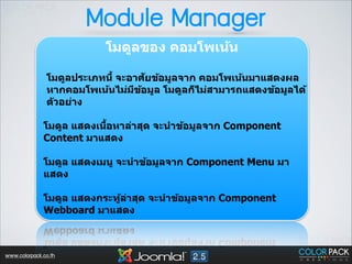 Module Manager
โมดูลของ คอมโพเน้น 
!

ั
โมดูลประเภทนีB จะอาศยข้อมูลจาก คอมโพเน้นมาแสดงผล
หากคอมโพเน้นไม่มขอมูล โมดูลก็ไม่สามารถแสดงข้อมูลได้
ี ้
ต ัวอย่าง
!

B
โมดูล แสดงเนือหาล่าสุด จะนําข้อมูลจาก Component
Content มาแสดง 
!

โมดูล แสดงเมนู จะนําข้อมูลจาก Component Menu มา
แสดง 
!

โมดูล แสดงกระทูลาสุด จะนําข้อมูลจาก Component
้ ่
Webboard มาแสดง 

www.colorpack.co.th

 