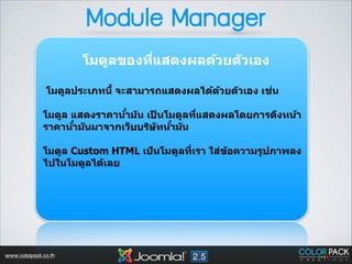 Module Manager
โมดูลของทีแสดงผลด้วยต ัวเอง 
<
!

่
โมดูลประเภทนีB จะสามารถแสดงผลได้ดวยต ัวเอง เชน
้
!

ํ
โมดูล แสดงราคาน้าม ัน เปนโมดูลทีแสดงผลโดยการดึงหน้า
็
<
ํ
ํ
ราคาน้าม ันมาจากเว็บบริษ ัทน้าม ัน
!

โมดูล Custom HTML เป็นโมดูลที<เรา ใส่ข้อความรูปภาพลง
ไปในโมดูลได้เลย 
!
!

www.colorpack.co.th

 