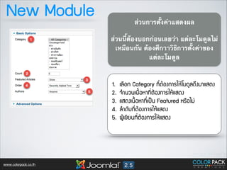 New Module

ส่วนการตั้งค่าแสดงผล	

!

ส่วนนี้ต้องบอกก่อนเลยว่า แต่ละโมดูลไม่
เหมือนกัน ต้องศึกาาวิธิการตั้งค่าของ
แต่ละโมดูล	


1.
2.
3.
4.
5.

www.colorpack.co.th

àเÅล×ืÍอ¡ก Category ·ท∙Õี่µตŒŒÍอ§ง¡กÒาÃรãใËหŒŒâโÁม´ดÙูÅล´ดÖึ§งÁมÒาáแÊส´ด§ง
¨จÓำ¹นÇว¹นàเ¹น×ื้ÍอËหÒา·ท∙Õี่µตŒŒÍอ§ง¡กÒาÃรãใËหŒŒáแÊส´ด§ง
áแÊส´ด§งàเ¹น×ื้ÍอËหÒา·ท∙Õี่àเ»ปšš¹น Featured ËหÃร×ืÍอäไÁม‹‹
ÅลÓำ´ดÑัºบ·ท∙Õี่µตŒŒÍอ§ง¡กÒาÃรãใËหŒŒáแÊส´ด§ง
¼ผÙูŒŒàเ¢ขÕีÂย¹น·ท∙Õี่µตŒŒÍอ§ง¡กÒาÃรãใËหŒŒáแÊส´ด§ง

 
