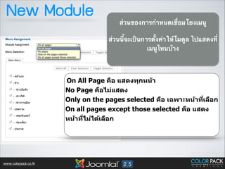 New Module

ส่วนของการกำหนดเชื่อมโยงเมนู	

!

ส่วนนี้จะเป็นการตั้งค่าให้โมดูล ไปแสดงที่
เมนูไหนบ้าง	


On All Page คือ แสดงทุกหน้า
No Page คือไม่แสดง
Only on the pages selected คือ เฉพาะหน้าทีเลือก
<
On all pages except those selected คือ แสดง
หน้าทีไม่ได้เลือก
<
!

www.colorpack.co.th

 