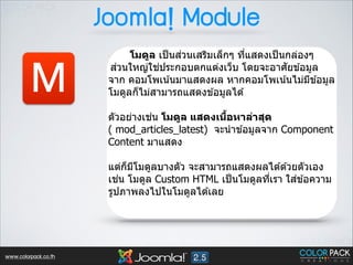 Joomla! Module

M

่
โมดูล เป็ นสวนเสริมเล็กๆ ทีแสดงเป็ นกล่องๆ
3
่
่
ั
สวนใหญ่ใชประกอบตกแต่งเว็บ โดยจะอาศยข ้อมูล
จาก คอมโพเน ้นมาแสดงผล หากคอมโพเน ้นไม่มข ้อมูล
ี
โมดูลก็ไม่สามารถแสดงข ้อมูลได ้  
 

่
B
ตัวอย่างเชน โมดูล แสดงเนือหาล่าสุด
( mod_articles_latest) จะนํ าข ้อมูลจาก Component
Content มาแสดง
!

แต่กมโมดูลบางตัว จะสามารถแสดงผลได ้ด ้วยตัวเอง
็ ี
่
่
เชน โมดูล Custom HTML เป็ นโมดูลทีเรา ใสข ้อความ
3
รูปภาพลงไปในโมดูลได ้เลย 

www.colorpack.co.th

 