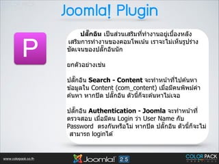 Joomla! Plugin

P

่
ปลกอิน เป็ นสวนเสริมทีทํางานอยูเบืองหลัง
Rั
3
่ J
เสริมการทํางานของคอมโพเน ้น เราจะไม่เห็นรูปร่าง
ั
ชดเจนของปลัTกอินนัก
!

่
ยกตัวอย่างเชน  
 

ปลัTกอิน Search - Content จะทําหน ้าทีไปค ้นหา
3
ข ้อมูลใน Content (com_content) เมือมีคนพิพม์คํา
3
ค ้นหา หากปิ ด ปลัTกอิน ตัวนีกจะค ้นหาไม่เจอ
J ็
 

ปลัTกอิน Authentication - Joomla จะทําหน ้าที3
ตรวจสอบ เมือมีคน Login ว่า User Name กับ
3
Password ตรงกันหรือไม่ หากปิ ด ปลัTกอิน ตัวนีกจะไม่
J ็
สามารถ loginได ้

www.colorpack.co.th

 