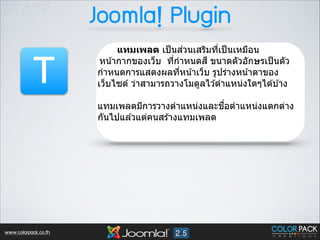 Joomla! Plugin

T

่
แทมเพลต เป็ นสวนเสริมทีเป็ นเหมือน
3
หน ้ากากของเว็บ ทีกําหนดส ี ขนาดตัวอักษรเป็ นตัว
3
กําหนดการแสดงผลทีหน ้าเว็บ รูปร่างหน ้าตาของ
3
เว็บไซต์ ว่าสามารถวางโมดูลไว ้ตําแหน่งใดๆได ้บ ้าง
!

ื3
แทมเพลตมีการวางตําแหน่งและชอตําแหน่งแตกต่าง
กันไปแล ้วแต่คนสร ้างแทมเพลต
!

www.colorpack.co.th

 