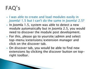    I was able to create and load modules easily in
    Joomla! 1.5 but I can't do the same in Joomla! 2.5?
   In Joomla 1.5, system was able to detect a new
    module automatically but in Joomla 2.5, you would
    need to discover the module post development.
   For this, please go to yoursite/admin and select
    top-menu/extensions/extension manager and
    click on the discover tab.
   On discover tab, you would be able to find new
    extensions by clicking the discover button on top-
    right toolbar.
 