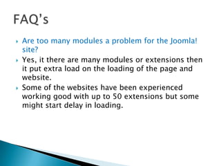    Are too many modules a problem for the Joomla!
    site?
   Yes, it there are many modules or extensions then
    it put extra load on the loading of the page and
    website.
   Some of the websites have been experienced
    working good with up to 50 extensions but some
    might start delay in loading.
 