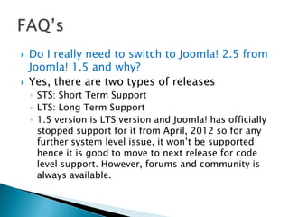    Do I really need to switch to Joomla! 2.5 from
    Joomla! 1.5 and why?
   Yes, there are two types of releases
    ◦ STS: Short Term Support
    ◦ LTS: Long Term Support
    ◦ 1.5 version is LTS version and Joomla! has officially
      stopped support for it from April, 2012 so for any
      further system level issue, it won’t be supported
      hence it is good to move to next release for code
      level support. However, forums and community is
      always available.
 