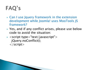    Can I use Jquery framework in the extension
    development while Joomla! uses MooTools JS
    framework?
   Yes, and if any conflict arises, please use below
    code to avoid the situation:
   <script type="text/javascript">
      jQuery.noConflict();
    </script>
 