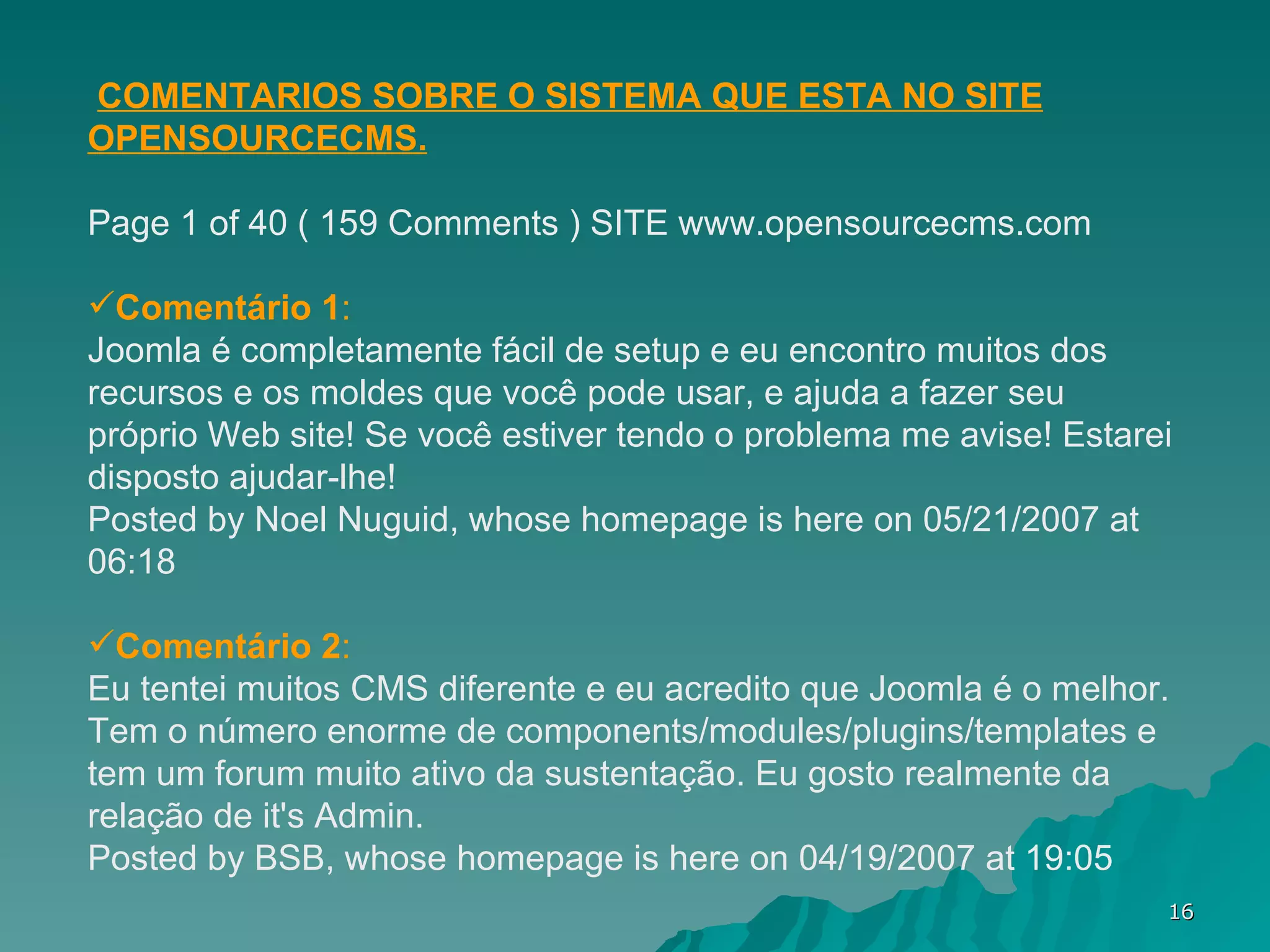 COMENTARIOS SOBRE O SISTEMA QUE ESTA NO SITE OPENSOURCECMS. Page 1 of 40 ( 159 Comments ) SITE www.opensourcecms.com Comentário 1 : Joomla é completamente fácil de setup e eu encontro muitos dos recursos e os moldes que você pode usar, e ajuda a fazer seu próprio Web site! Se você estiver tendo o problema me avise! Estarei disposto ajudar-lhe! Posted by Noel Nuguid, whose homepage is here on 05/21/2007 at 06:18 Comentário 2 : Eu tentei muitos CMS diferente e eu acredito que Joomla é o melhor. Tem o número enorme de components/modules/plugins/templates e tem um forum muito ativo da sustentação. Eu gosto realmente da relação de it's Admin. Posted by BSB, whose homepage is here on 04/19/2007 at 19:05 