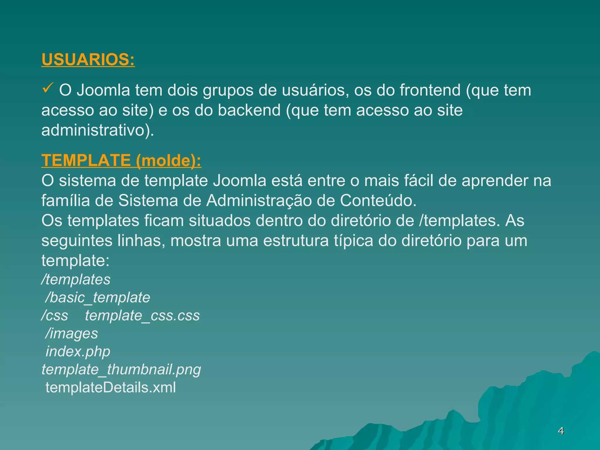 USUARIOS: O Joomla tem dois grupos de usuários, os do frontend (que tem acesso ao site) e os do backend (que tem acesso ao site administrativo). TEMPLATE (molde): O sistema de template Joomla está entre o mais fácil de aprender na família de Sistema de Administração de Conteúdo.  Os templates ficam situados dentro do diretório de /templates. As seguintes linhas, mostra uma estrutura típica do diretório para um template:  /templates     /basic_template      /css      template_css.css     /images     index.php   template_thumbnail.png      templateDetails.xml 