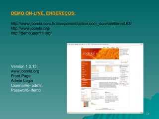 DEMO ON-LINE, ENDEREÇOS: http://www.joomla.com.br/component/option,com_docman/Itemid,63/ http://www.joomla.org/ http://demo.joomla.org/ Version 1.0.13 www.joomla.org Front Page Admin Login Username- admin Password- demo 