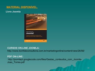 MATERIAL DISPONÍVEL.   Livro Joomla CURSOS ON-LINE JOOMLA: http://www.konfideconsultoria.com.br/marketingonline/content/view/26/56/ PDF ON-LINE: http://joomlapt.googlecode.com/files/Gestao_conteudos_com_Joomla-Joao_Torres.pdf 