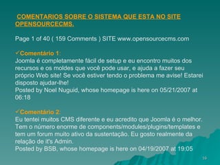 COMENTARIOS SOBRE O SISTEMA QUE ESTA NO SITE OPENSOURCECMS. Page 1 of 40 ( 159 Comments ) SITE www.opensourcecms.com Comentário 1 : Joomla é completamente fácil de setup e eu encontro muitos dos recursos e os moldes que você pode usar, e ajuda a fazer seu próprio Web site! Se você estiver tendo o problema me avise! Estarei disposto ajudar-lhe! Posted by Noel Nuguid, whose homepage is here on 05/21/2007 at 06:18 Comentário 2 : Eu tentei muitos CMS diferente e eu acredito que Joomla é o melhor. Tem o número enorme de components/modules/plugins/templates e tem um forum muito ativo da sustentação. Eu gosto realmente da relação de it's Admin. Posted by BSB, whose homepage is here on 04/19/2007 at 19:05 