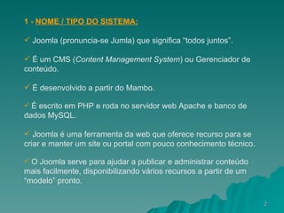 1 -  NOME / TIPO DO SISTEMA: Joomla (pronuncia-se Jumla) que significa “todos juntos”. É um CMS  ( Content Management System ) ou Gerenciador de conteúdo. É desenvolvido a partir do Mambo.   É escrito em PHP e roda no servidor web Apache e banco de dados MySQL.   Joomla é uma ferramenta da web que oferece recurso para se criar e manter um site ou portal com pouco conhecimento técnico.   O Joomla serve para ajudar a publicar e administrar conteúdo mais facilmente, disponibilizando vários recursos a partir de um “modelo” pronto. 