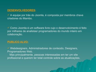 DESENVOLVEDORES : A equipe por trás do Joomla, é composta por membros chave criadores do Mambo . Como Joomla é um software livre cujo o desenvolvimento é feito por milhares de analistas/ programadores do mundo inteiro em colaboração.   PUBLICO ALVO: Webdesigners, Administradores de conteúdo, Designers, Programadores Web. Mas principalmente, pessoas interessadas em ter um site profissional e querem ter total controle sobre as atualizações. 