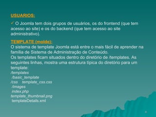 USUARIOS: O Joomla tem dois grupos de usuários, os do frontend (que tem acesso ao site) e os do backend (que tem acesso ao site administrativo). TEMPLATE (molde): O sistema de template Joomla está entre o mais fácil de aprender na família de Sistema de Administração de Conteúdo.  Os templates ficam situados dentro do diretório de /templates. As seguintes linhas, mostra uma estrutura típica do diretório para um template:  /templates     /basic_template      /css      template_css.css     /images     index.php   template_thumbnail.png      templateDetails.xml 