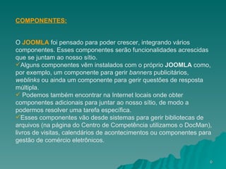 COMPONENTES: O  JOOMLA   foi pensado para poder crescer, integrando vários componentes. Esses componentes serão funcionalidades acrescidas que se juntam ao nosso sítio. Alguns componentes vêm instalados com o próprio  JOOMLA  como, por exemplo, um componente para gerir  banners  publicitários,  weblinks  ou ainda um componente para gerir questões de resposta múltipla. Podemos também encontrar na Internet locais onde obter componentes adicionais para juntar ao nosso sítio, de modo a podermos resolver uma tarefa específica.  Esses componentes vão desde sistemas para gerir bibliotecas de arquivos (na página do Centro de Competência utilizamos o DocMan), livros de visitas, calendários de acontecimentos ou componentes para gestão de comércio eletrônicos. 