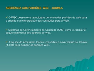 ADERÊNCIA AOS PADRÕES  W3C – JOOMLA O  W3C  desenvolve tecnologias denominadas padrões da web para a criação e a interpretação dos conteúdos para a Web. Sistemas de Gerenciamento de Conteúdo (CMS) como o Joomla já segue totalmente aos padrões do W3C. A equipe do Accessible Joomla, converteu a nova versão do Joomla (1.0.8) para cumprir os padrões W3C. 