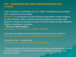 CSS –  QUANTIDADE DE TEMPLATES DISPONÍVEIS (GPL) Template Todo o aspecto é controlado por um “molde” ( template ) que controlará todo o aspecto da informação.  A  template   é constituída por dois ficheiros essenciais e várias imagens. Um dos ficheiros define o aspecto geral da página e as zonas onde podemos colocar os módulos e outro (CCS) os estilos de letra utilizados. Embora criar/alterar  templates. Site com 1500 templates: http://www.joomlaos.de/joomla_template_galerie.html Veja alguns templates profissionais gratuitos disponíveis para Joomla em  http://www.joomlashack.com/joomla-templates/free-joomla-templates   Exemplo no site - Templates free: http://www.ty2u.com/downloads/free-joomla-templates Muitos templates profissionais pagos também podem ser encontrados  na web, ou pode-se adequar um template existente para exibição de seu conteúdo através do joomla.   