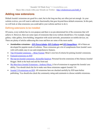 “Joomla! 3.0 Made Easy” © JoomlaShine.com
             Share this e-book with your friends on Twitter - http://clicktotweet.com/JmR_S

Adding new extensions
Default Joomla! extensions are good for a start, but in the long run they are often just not enough. As your
website evolves, you will want to add more functionality that goes beyond these default extensions. In this part,
we will look at what extensions you could add to your website and how to do it.

Defining extensions to be installed
Of course, every website has its own purpose and there is no pre-determined list of the extensions that will
achieve it. However, there are some types of extensions that every website should have. For example, image
gallery, video gallery, form building, integration with social networks, presentation on mobile devices, etc.
There are plenty of articles addressing this issue and here are some of the most useful.

     Joomlashine extensions – JSN PowerAdmin, JSN Uniform and JSN ImageShow: All of them are
      developed for popular needs of websites. These extensions get a lot of compliments from Joomla! users
      with well-coded, easy to use and comprehensive features.
     Top 10 Joomla! extensions - Brian Teeman: Brian’s own list of criteria for picking Joomla! extensions.
     Featured extensions on JED
     My top ten Joomla! extensions - Kristoffer Sandven: Personal favorite extensions of this famous Joomla!
      blogger. Both in the back-end and the front-end.
     My Must have Joomla! Extensions - Anthony Olsen: A list of extensions to augment the Joomla! core
      ability. You should check the list to make sure these extensions support Joomla! 3.0.
     Joomla! 3.0 extensions on JED: All extensions here are checked carefully by JED team before
      publishing. You should also check the community rating and comments to choose suitable extensions.




                                                     105
 