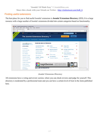 “Joomla! 3.0 Made Easy” © JoomlaShine.com
             Share this e-book with your friends on Twitter - http://clicktotweet.com/JmR_S

Finding useful extensions
The best place for you to find useful Joomla! extensions is Joomla! Extensions Directory (JED). It is a large
resource with a large number of Joomla! extensions divided into certain categories based on functionality.




                                         Joomla! Extensions Directory
All extensions have a voting and review section, where you can check reviews and judge for yourself. This
directory is moderated by a professional team and you can have a certain level of trust in the items published
here.




                                                     107
 