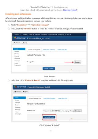 “Joomla! 3.0 Made Easy” © JoomlaShine.com
                  Share this e-book with your friends on Facebook - http://ow.ly/i3giV

Installing new extensions
After choosing and downloading extensions which you think are necessary to your website, you need to know
how to install them and make them work on your website.
   1. Go to “Extensions” => “Extension Manager”
   2. Next, click the “Browse” button to select the Joomla! extension package you downloaded.




                                                 Click Browse
   3. After that, click “Upload & Install” to upload and install this file to your site.




                                           Click “Upload & Install”

                                                       108
 