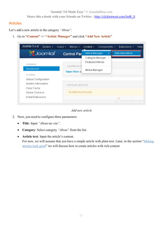 “Joomla! 3.0 Made Easy” © JoomlaShine.com
              Share this e-book with your friends on Twitter - http://clicktotweet.com/JmR_S

Articles
Let’s add a new article in the category “About”.
  1. Go to “Content” => “Article Manager” and click “Add New Article”




                                                Add new article
  2. Next, you need to configure three parameters:

          Title: Input “About my site”.

          Category: Select category “About” from the list.

          Article text: Input the article’s content.
           For now, we will assume that you have a simple article with plain text. Later, in the section “Making
           articles look good” we will discuss how to create articles with rich content




                                                      35
 