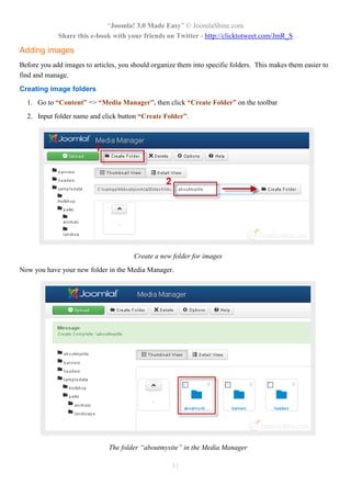 “Joomla! 3.0 Made Easy” © JoomlaShine.com
             Share this e-book with your friends on Twitter - http://clicktotweet.com/JmR_S

Adding images
Before you add images to articles, you should organize them into specific folders. This makes them easier to
find and manage.
Creating image folders
  1. Go to “Content” => “Media Manager”, then click “Create Folder” on the toolbar
  2. Input folder name and click button “Create Folder”.




                                        Create a new folder for images
Now you have your new folder in the Media Manager.




                               The folder “aboutmysite” in the Media Manager

                                                     51
 