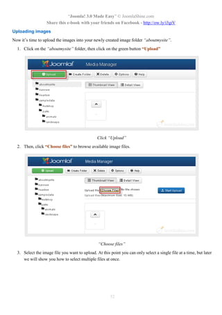 “Joomla! 3.0 Made Easy” © JoomlaShine.com
                   Share this e-book with your friends on Facebook - http://ow.ly/i3giV
Uploading images
Now it’s time to upload the images into your newly created image folder “aboutmysite”.
  1. Click on the “aboutmysite” folder, then click on the green button “Upload”




                                                Click “Upload”
  2. Then, click “Choose files” to browse available image files.




                                                 “Choose files”
  3. Select the image file you want to upload. At this point you can only select a single file at a time, but later
     we will show you how to select multiple files at once.




                                                        52
 
